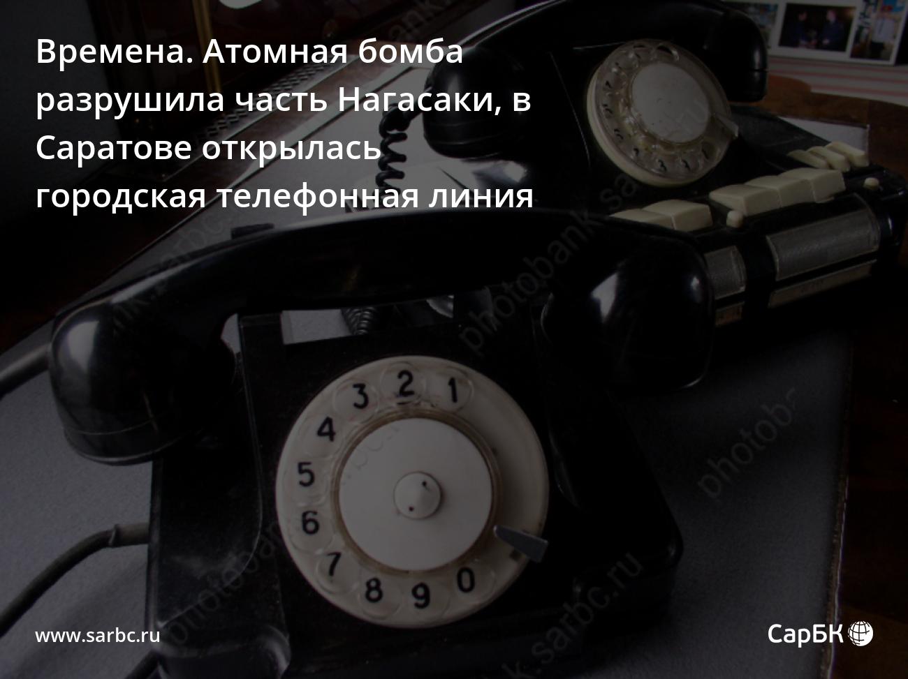 Времена. Атомная бомба разрушила часть Нагасаки, в Саратове открылась  городская телефонная линия