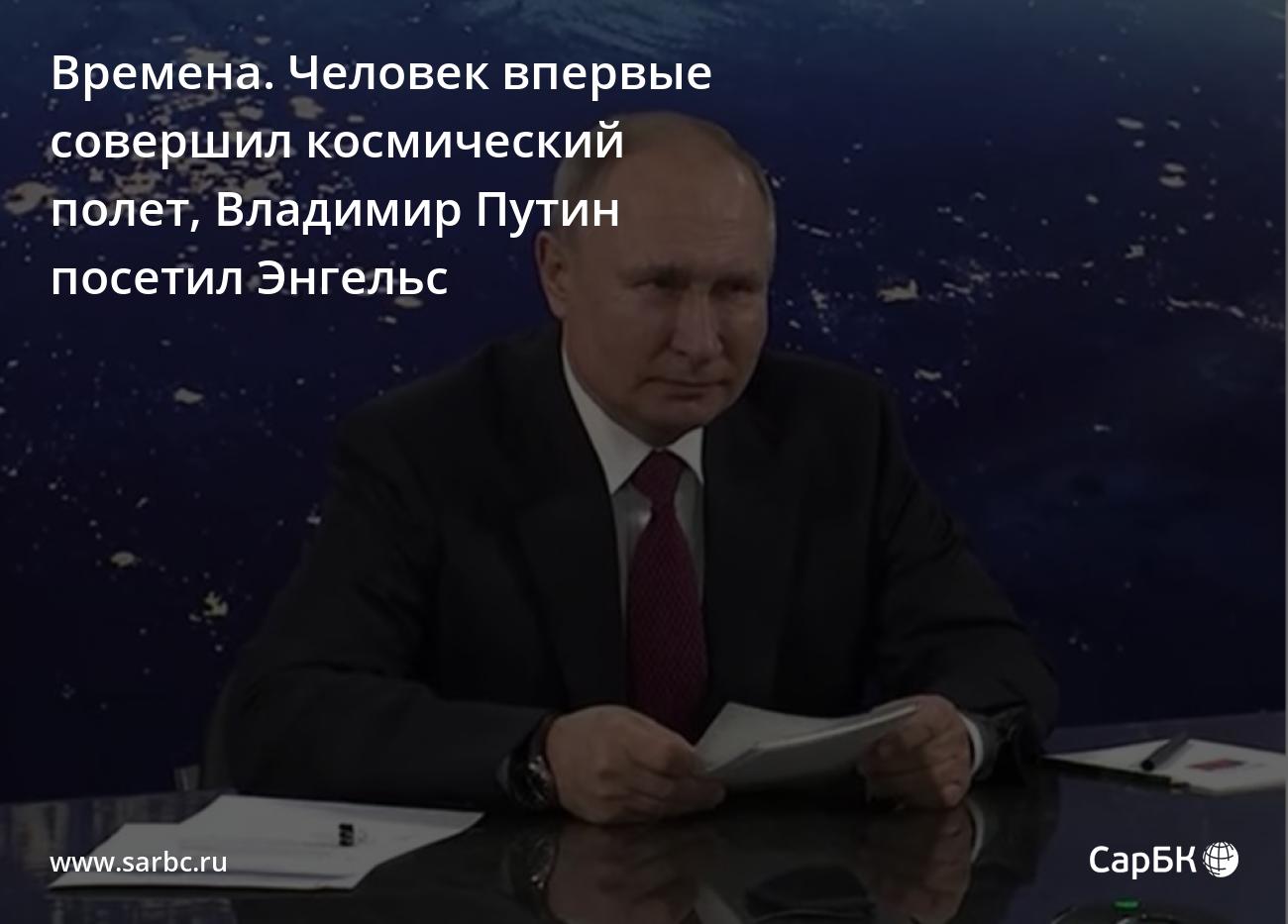 Времена. Человек впервые совершил космический полет, Владимир Путин посетил  Энгельс