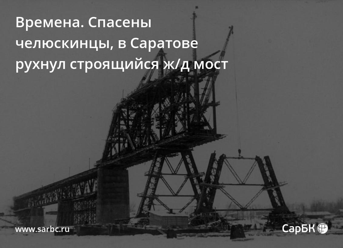 Времена. Спасены челюскинцы, в Саратове рухнул строящийся ж/д мост